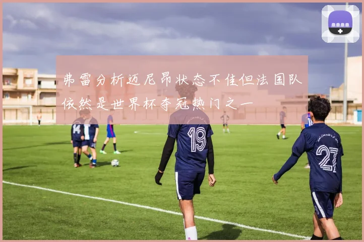 弗雷分析迈尼昂状态不佳但法国队依然是世界杯夺冠热门之一