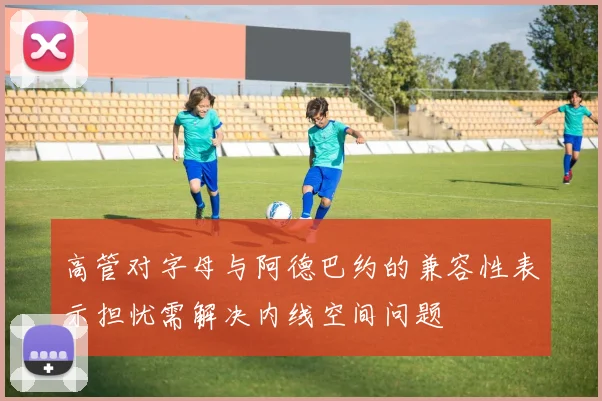高管对字母与阿德巴约的兼容性表示担忧需解决内线空间问题