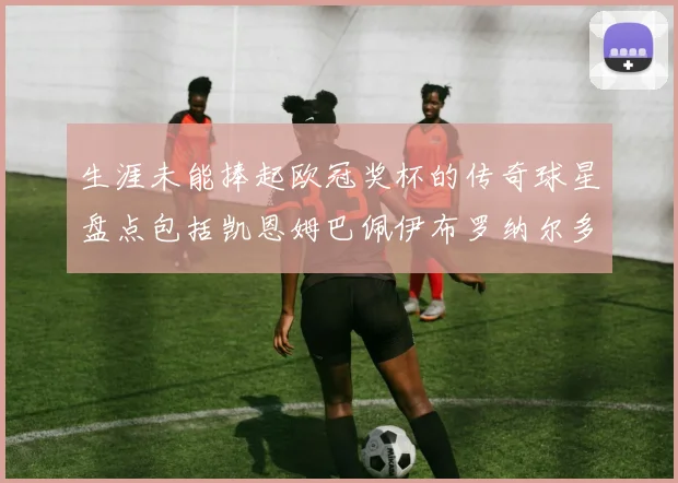 生涯未能捧起欧冠奖杯的传奇球星盘点包括凯恩姆巴佩伊布罗纳尔多等