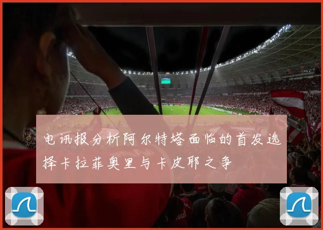 电讯报分析阿尔特塔面临的首发选择卡拉菲奥里与卡皮耶之争