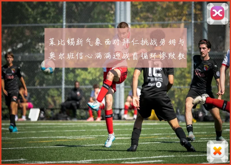 莱比锡新气象面对拜仁挑战劳姆与奥尔班信心满满迎战首循环惨败教训