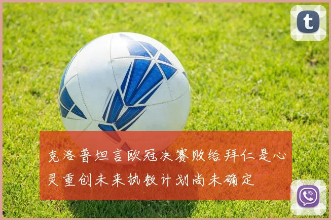 克洛普坦言欧冠决赛败给拜仁是心灵重创未来执教计划尚未确定