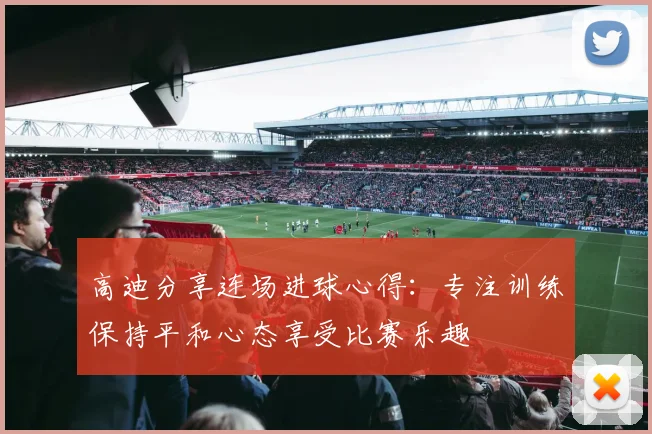 高迪分享连场进球心得：专注训练保持平和心态享受比赛乐趣