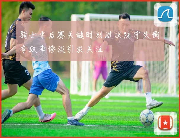 骑士季后赛关键时刻进攻防守失衡净效率惨淡引发关注