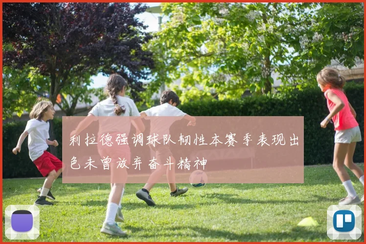 利拉德强调球队韧性本赛季表现出色未曾放弃奋斗精神
