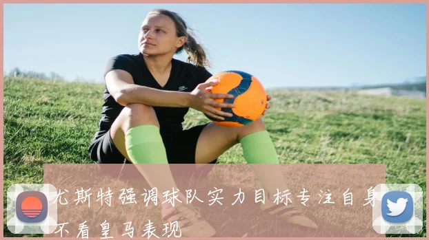 尤斯特强调球队实力目标专注自身不看皇马表现