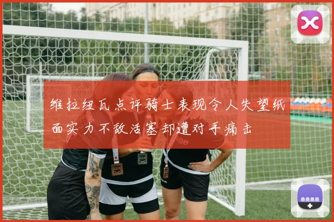 维拉纽瓦点评骑士表现令人失望纸面实力不敌活塞却遭对手痛击