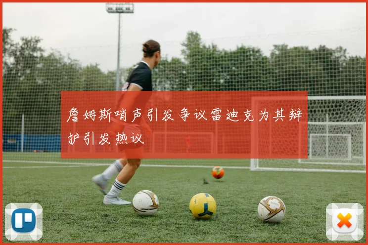 詹姆斯哨声引发争议雷迪克为其辩护引发热议